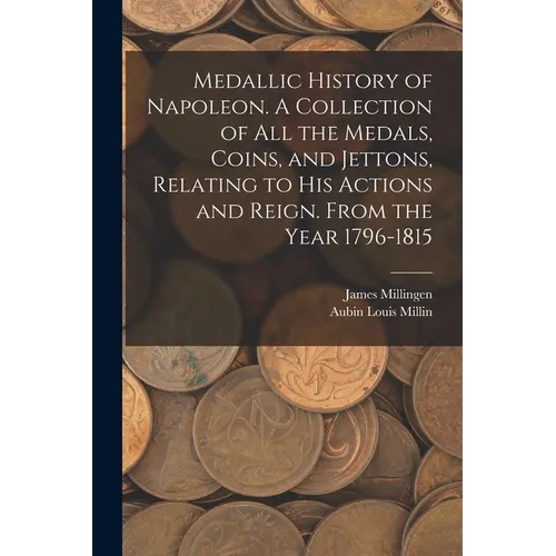 Medallic History of Napoleon. A Collection of all the Medals, Coins, and Jettons, Relating to his Actions and Reign. From the Year 1796-1815 - Paperback