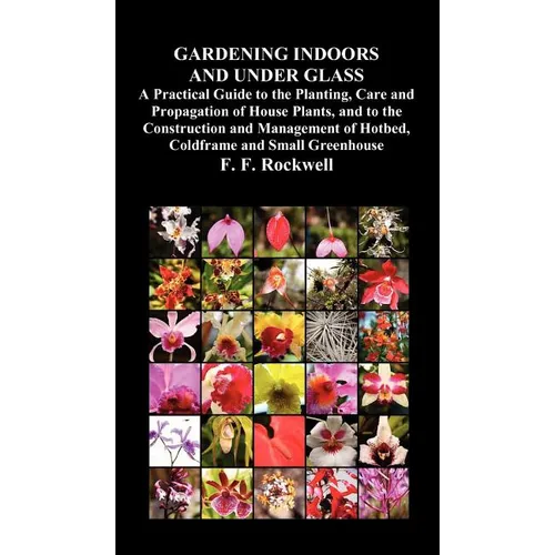Gardening Indoors and Under Glass: A Practical Guide to the Planting, Care and Propagation of House Plants, and to the Construction and Management of - Hardcover