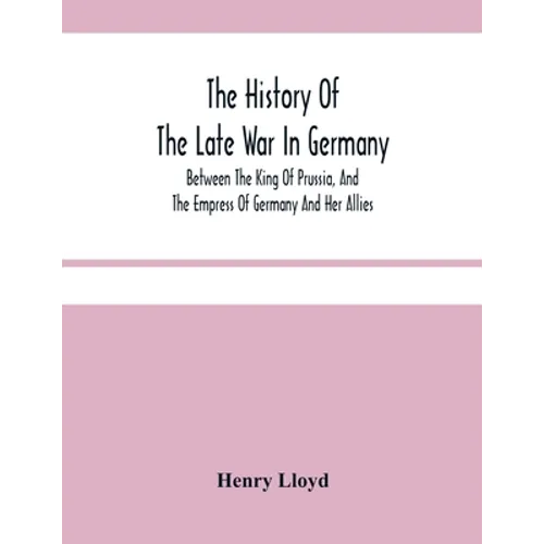 The History Of The Late War In Germany; Between The King Of Prussia, And The Empress Of Germany And Her Allies - Paperback