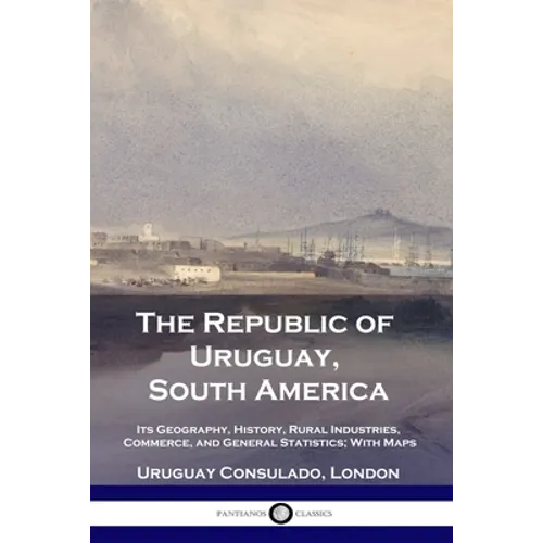 The Republic of Uruguay, South America: Its Geography, History, Rural Industries, Commerce, and General Statistics; With Maps - Paperback
