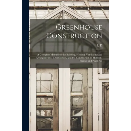Greenhouse Construction: A Complete Manual on the Building, Heating, Ventilating and Arrangement of Greenhouses, and the Construction of Hotbed - Paperback
