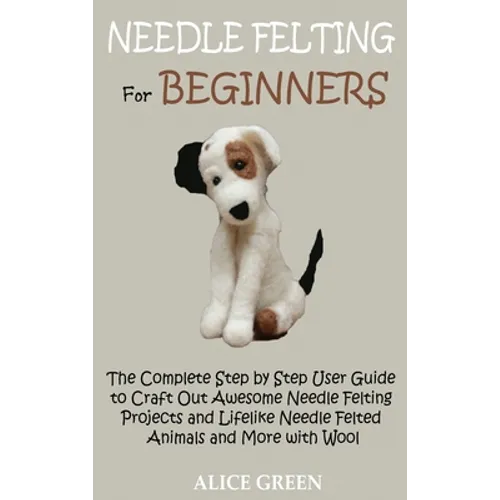 Needle Felting for Beginners: The Complete Step by Step User Guide to Craft Out Awesome Needle Felting Projects and Lifelike Needle Felted Animals a - Hardcover
