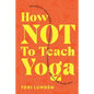 How Not To Teach Yoga: Lessons on Boundaries, Accountability, and Vulnerability - Learnt the Hard Way - Paperback