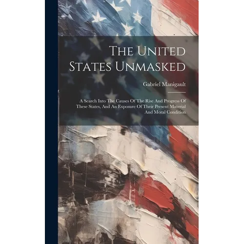 The United States Unmasked: A Search Into The Causes Of The Rise And Progress Of These States, And An Exposure Of Their Present Material And Moral Con - Hardcover