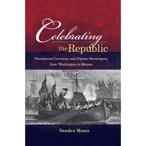 Celebrating the Republic: Presidential Ceremony and Popular Sovereignty, from Washington to Monroe - Hardcover