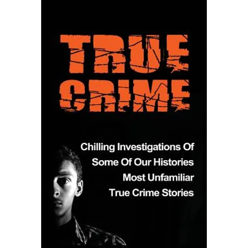 True Crime: Chilling Investigations Of Some Of Our Histories Most Unfamiliar True Crime Stories - Paperback