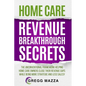 Home Care Revenue Breakthrough Secrets: The Unconventional Framework Helping Home Care Owners Close Their Revenue Gaps While Being More Strategic and - Paperback