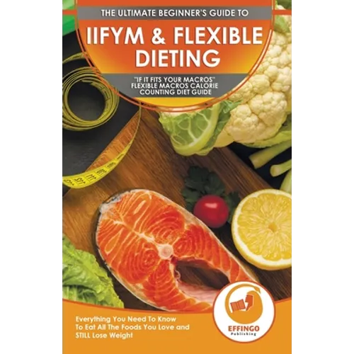 IIFYM & Flexible Dieting: The Ultimate Beginner's "If It Fits Your Macros" Flexible Macros Calorie Counting Diet Guide - Everything You Need To - Paperback