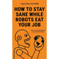 How to Stay Sane While Robots Eat Your Job: The ART of STAYING HUMAN in an AUTOMATED WORLD - Hardcover