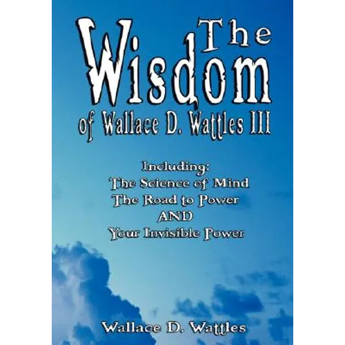 The Wisdom of Wallace D. Wattles III - Including: The Science of Mind, The Road to Power AND Your Invisible Power - Paperback