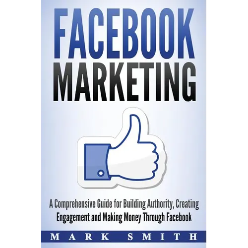 Facebook Marketing: A Comprehensive Guide for Building Authority, Creating Engagement and Making Money Through Facebook - Paperback