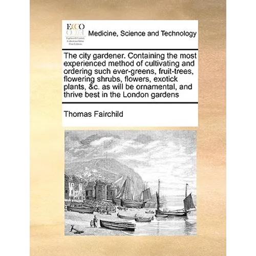 The City Gardener. Containing the Most Experienced Method of Cultivating and Ordering Such Ever-Greens, Fruit-Trees, Flowering Shrubs, Flowers, Exotic - Paperback