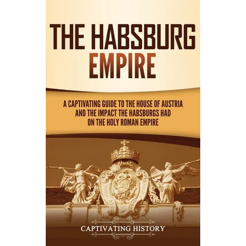 The Habsburg Empire: A Captivating Guide to the House of Austria and the Impact the Habsburgs Had on the Holy Roman Empire - Hardcover