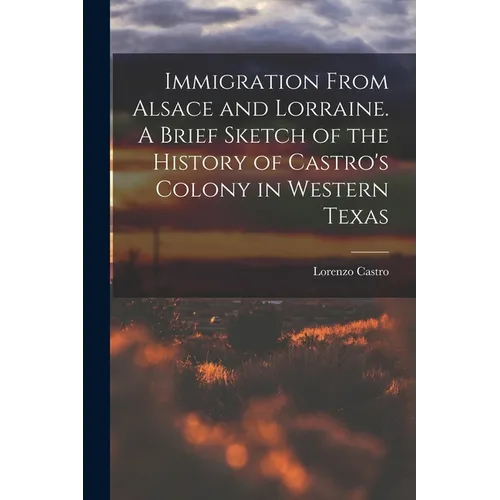 Immigration From Alsace and Lorraine. A Brief Sketch of the History of Castro's Colony in Western Texas - Paperback