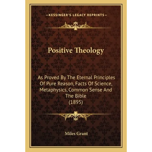 Positive Theology: As Proved By The Eternal Principles Of Pure Reason, Facts Of Science, Metaphysics, Common Sense And The Bible (1895) - Paperback