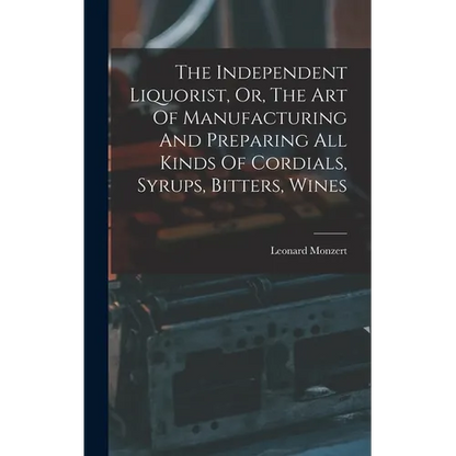The Independent Liquorist, Or, The Art Of Manufacturing And Preparing All Kinds Of Cordials, Syrups, Bitters, Wines - Hardcover