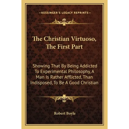 The Christian Virtuoso, the First Part: Showing That by Being Addicted to Experimental Philosophy, a Man Is Rather Afflicted, Than Indisposed, to Be a - Paperback