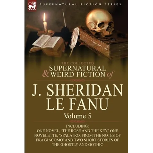 The Collected Supernatural and Weird Fiction of J. Sheridan Le Fanu: Volume 5-Including One Novel, 'The Rose and the Key, ' One Novelette, 'Spalatro, - Hardcover