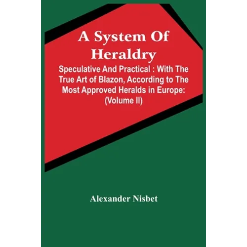 A System Of Heraldry: Speculative And Practical: With The True Art Of Blazon, According To The Most Approved Heralds In Europe: Illustrated - Paperback