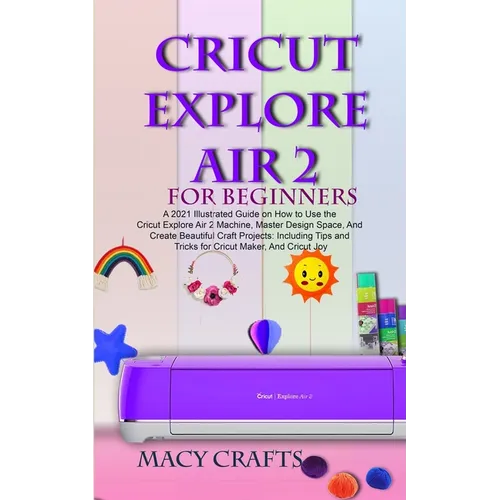 Cricut Explore Air 2 for Beginners: A 2021 Illustrated Guide on How to Use the Cricut Explore Air 2 Machine, Master Design Space, And Create Beautiful - Paperback