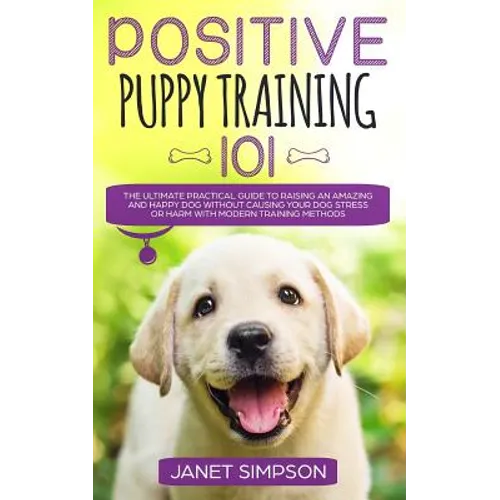 Positive Puppy Training 101: The Ultimate Practical Guide to Raising an Amazing and Happy Dog Without Causing Your Dog Stress or Harm With Modern T - Paperback