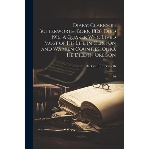 Diary: Clarkson Butterworth, Born 1826, Died 1916. A Quaker who Lived Most of his Life in Clinton and Warren Counties, Ohio. He Died in Oregon: 10 - Paperback