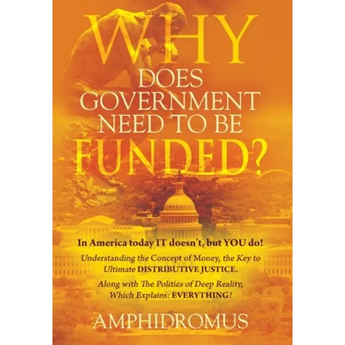 Why Does Government Need to be Funded? In America Today IT doesn't but YOU do Understanding the CONCEPT of MONEY the key to Ultimate DISTRIBUTIVE JUST - Hardcover