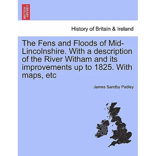 The Fens and Floods of Mid-Lincolnshire. with a Description of the River Witham and Its Improvements Up to 1825. with Maps, Etc - Paperback