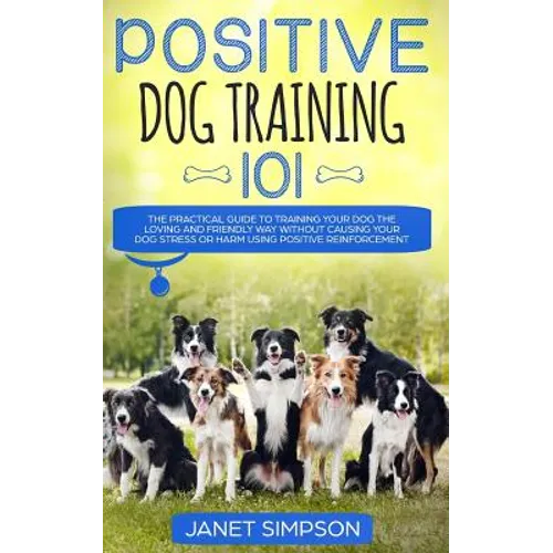 Positive Dog Training 101: The Practical Guide to Training Your Dog the Loving and Friendly Way Without Causing your Dog Stress or Harm Using Pos - Paperback