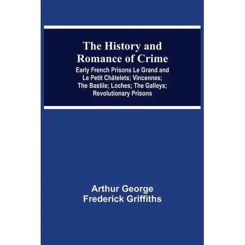 The History and Romance of Crime: Early French Prisons Le Grand and Le Petit Châtelets; Vincennes; The Bastile; Loches; The Galleys; Revolutionary Pri - Paperback