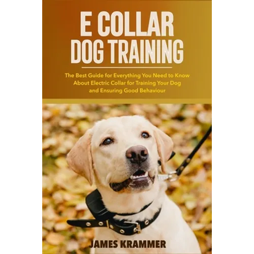 E Collar Dog Training: The Best Guide for Everything You Need to Know About Electric Collar for Training Your Dog and Ensuring Good Behaviour - Paperback