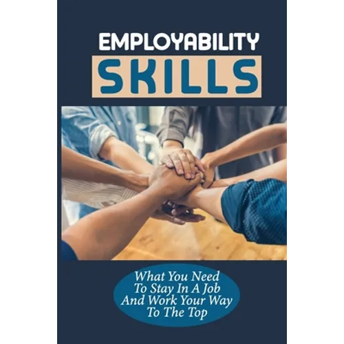 Employability Skills: What You Need To Stay In A Job And Work Your Way To The Top: Develop The Job Specific Skills - Paperback
