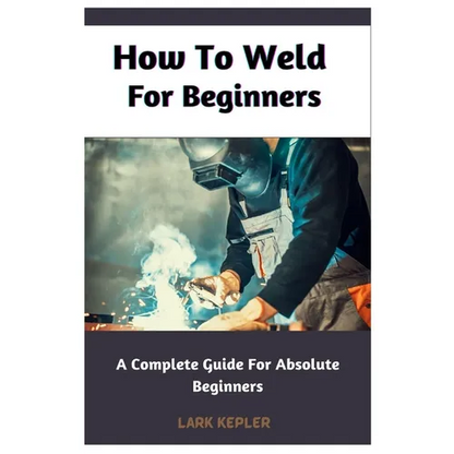 How To Weld For Beginners: A Complete Guide For Absolute Beginners - Paperback