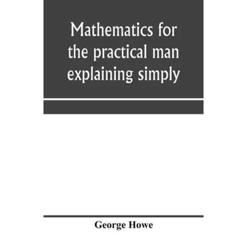 Mathematics for the practical man explaining simply and quickly all the elements of algebra, geometry, trigonometry, logarithms, coördinate geom - Paperback