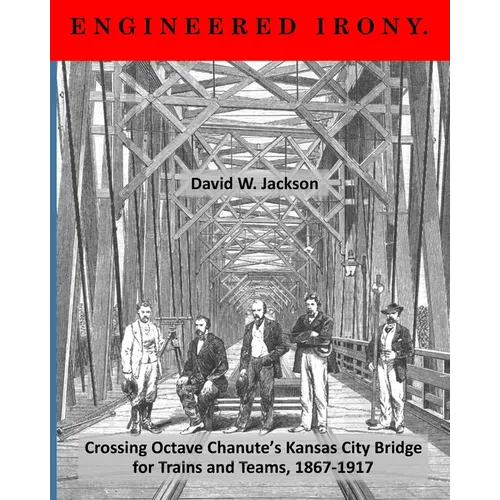 Engineered Irony: Crossing Octave Chanute's Kansas City Bridge for Trains and Teams, 1867-1917 - Paperback