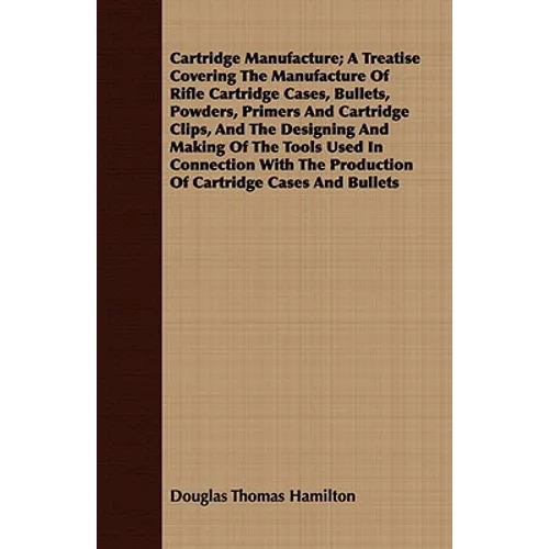 Cartridge Manufacture; A Treatise Covering The Manufacture Of Rifle Cartridge Cases, Bullets, Powders, Primers And Cartridge Clips, And The Designing - Paperback