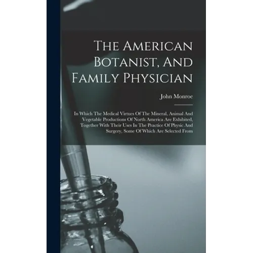 The American Botanist, And Family Physician: In Which The Medical Virtues Of The Mineral, Animal And Vegetable Productions Of North America Are Exhibi - Hardcover