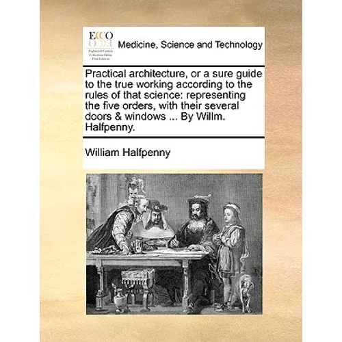Practical Architecture, or a Sure Guide to the True Working According to the Rules of That Science: Representing the Five Orders, with Their Several D - Paperback