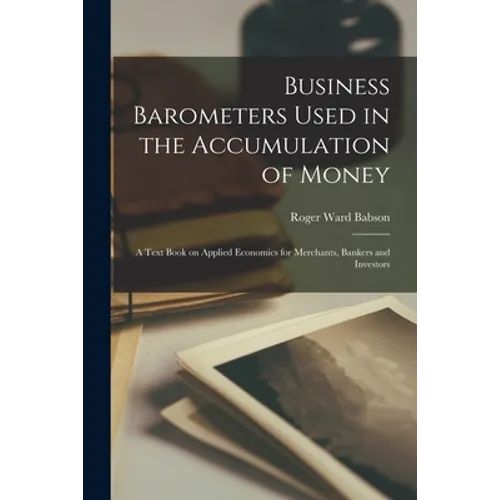 Business Barometers Used in the Accumulation of Money; a Text Book on Applied Economics for Merchants, Bankers and Investors - Paperback