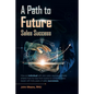 A Path to Future Sales Success: How an Individual with Zero Sales Experience Freely Shares How He Rose from Novice to Company Sales Leader with Forty - Paperback