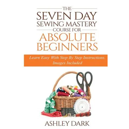 Sewing: The Seven Day Sewing Mastery Course For Absolute Beginners: Learn Easy With Step By Step Instructions - Images Include - Paperback