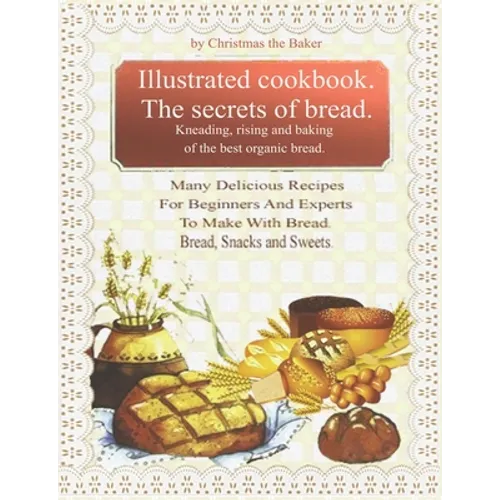 Illustrated Cookbook. The Secrets of Bread. Kneading, Rising and Baking of the Best Organic Bread.: Many Delicious Recipes For Beginners And Experts T - Paperback