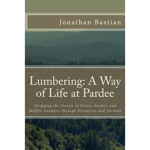 Lumbering: A Way of Life at Pardee: Stripping the Forests of Union, Snyder, and Mifflin Counties through Prosperity and Turmoil - Paperback