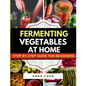 Fermenting Vegetables at Home: Step-by-Step Guide for Beginners to Transform Fresh Food into Delicious Probiotic-Rich Recipe Like Sauerkraut, kimchi & - Paperback