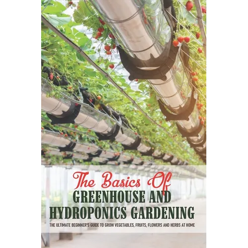 The Basics Of Greenhouse And Hydroponics Gardening: The Ultimate Beginner's Guide to Grow Vegetables, Fruits, Flowers and Herbs at Home: Greenhouse Es - Paperback