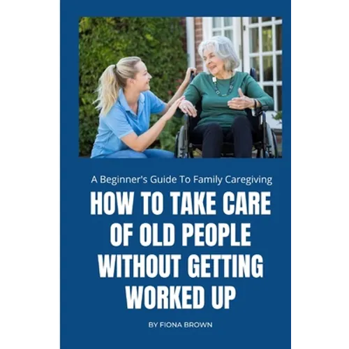 How to Take Care of Old People Without Getting Worked Up: A Beginner's Guide To Family Caregiving - Paperback