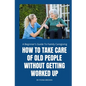 How to Take Care of Old People Without Getting Worked Up: A Beginner's Guide To Family Caregiving - Paperback