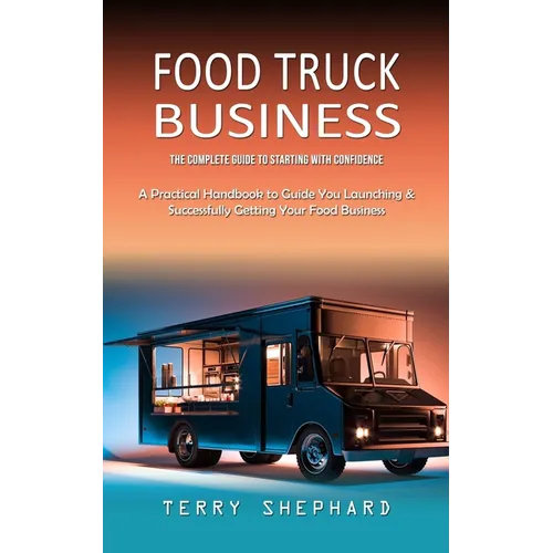 Food Truck Business: The Complete Guide to Starting With Confidence (A Practical Handbook to Guide You Launching & Successfully Getting Your Food Busi - Paperback