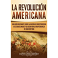 La Revolución americana: Una guía fascinante sobre la guerra de Independencia de Estados Unidos y su lucha por la independencia de Gran Bretaña - Hardcover