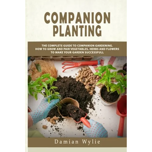 Companion Planting: The Complete Guide to Companion Gardening. How to Grow and Pair Vegetables, Herbs and Flowers to Make Your Garden Successfull - Paperback